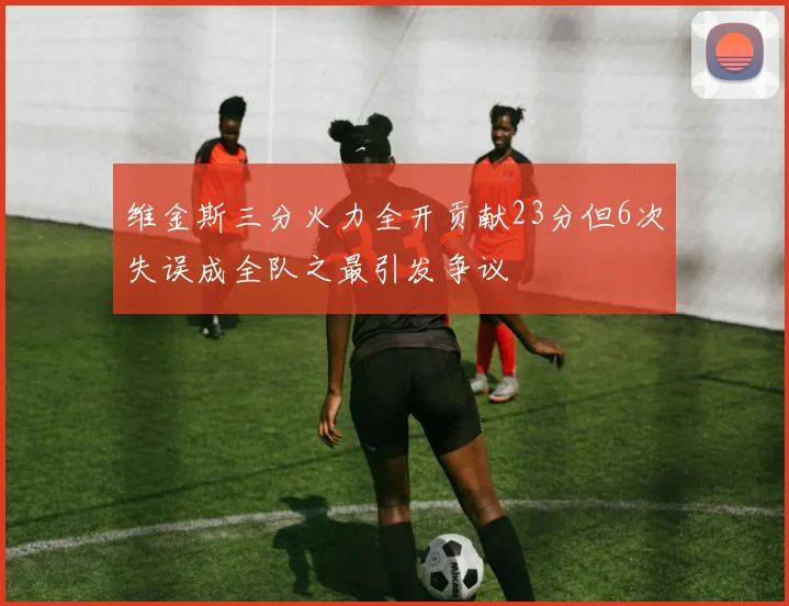 维金斯三分火力全开贡献23分但6次失误成全队之最引发争议