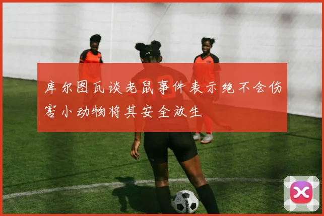 库尔图瓦谈老鼠事件表示绝不会伤害小动物将其安全放生