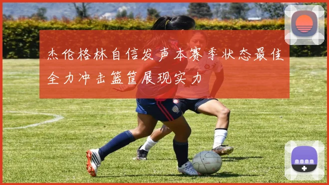 杰伦格林自信发声本赛季状态最佳全力冲击篮筐展现实力