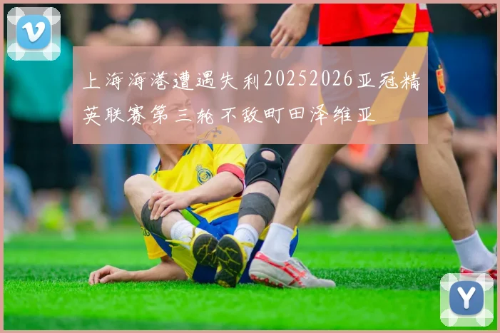 上海海港遭遇失利20252026亚冠精英联赛第三轮不敌町田泽维亚