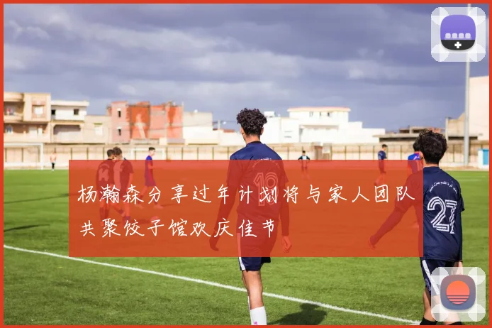 杨瀚森分享过年计划将与家人团队共聚饺子馆欢庆佳节