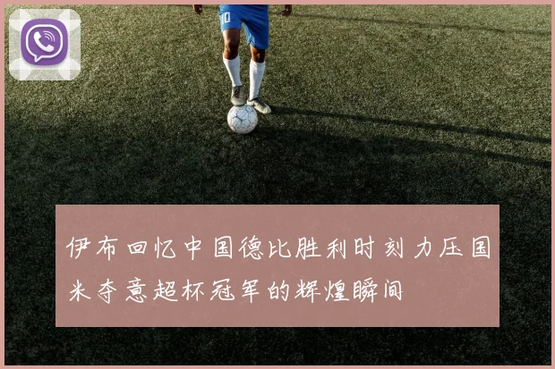 伊布回忆中国德比胜利时刻力压国米夺意超杯冠军的辉煌瞬间