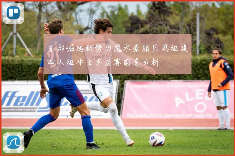 东部崛起新势力魔术豪赌贝恩组建四人组冲击季后赛前景分析