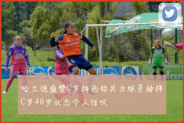 哈兰德盛赞C罗梅西称其为球员榜样C罗40岁状态令人惊叹