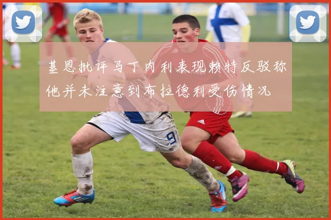 基恩批评马丁内利表现赖特反驳称他并未注意到布拉德利受伤情况