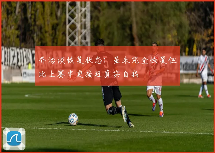 乔治谈恢复状态：虽未完全恢复但比上赛季更接近真实自我