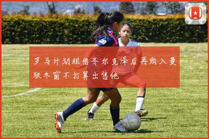 罗马计划租借齐尔克泽后再购入曼联冬窗不打算出售他