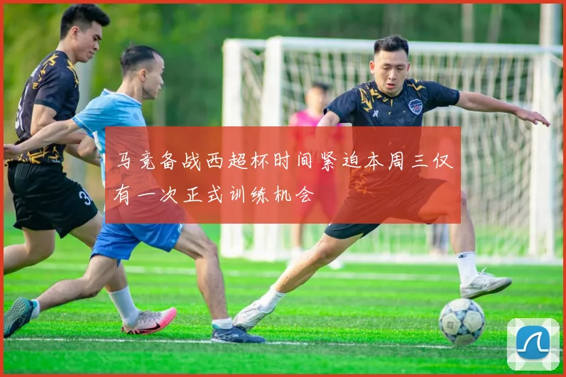 马竞备战西超杯时间紧迫本周三仅有一次正式训练机会