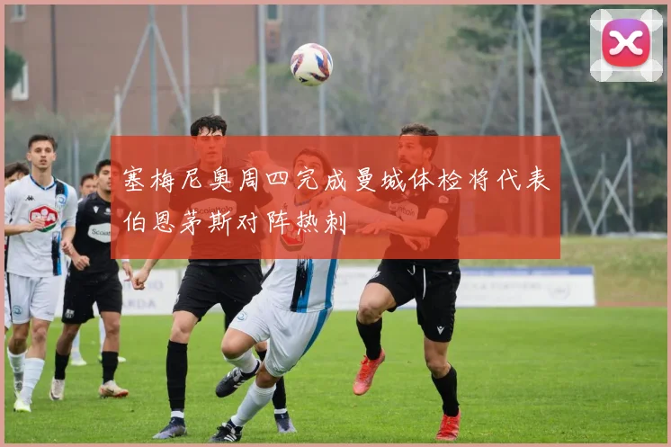 塞梅尼奥周四完成曼城体检将代表伯恩茅斯对阵热刺