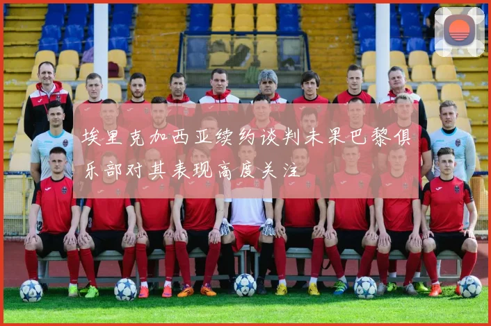 埃里克加西亚续约谈判未果巴黎俱乐部对其表现高度关注