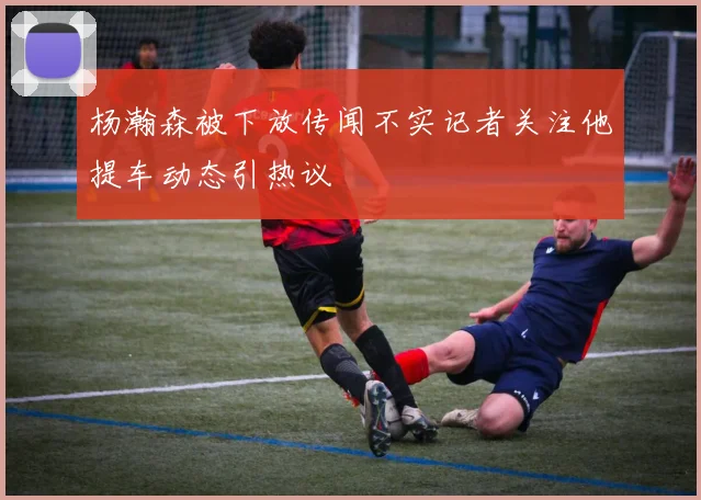 杨瀚森被下放传闻不实记者关注他提车动态引热议