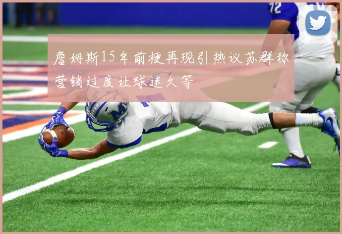 詹姆斯15年前梗再现引热议苏群称营销过度让球迷久等