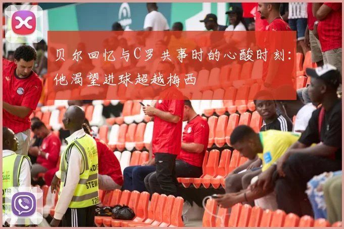 贝尔回忆与C罗共事时的心酸时刻：他渴望进球超越梅西