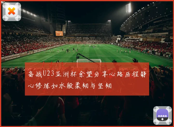 备战U23亚洲杯余望分享心路历程静心修炼如水般柔韧与坚韧