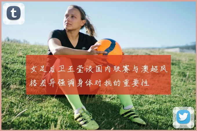 女足后卫王莹谈国内联赛与澳超风格差异强调身体对抗的重要性