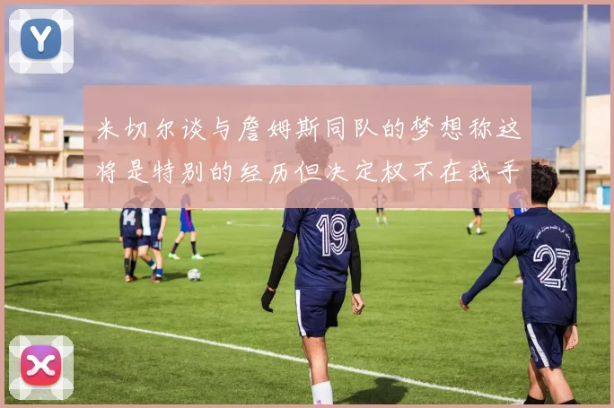 米切尔谈与詹姆斯同队的梦想称这将是特别的经历但决定权不在我手中