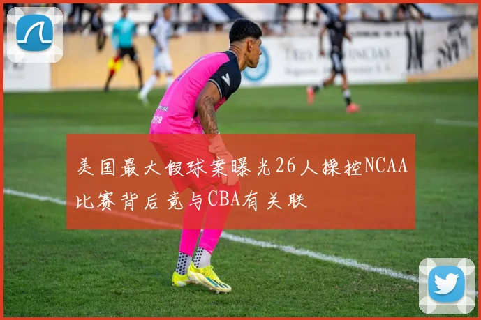 美国最大假球案曝光26人操控NCAA比赛背后竟与CBA有关联
