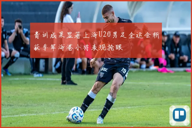 青训成果显著上海U20男足全运会斩获季军海港小将表现抢眼