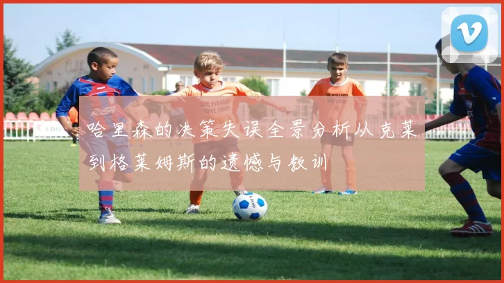哈里森的决策失误全景分析从克莱到格莱姆斯的遗憾与教训