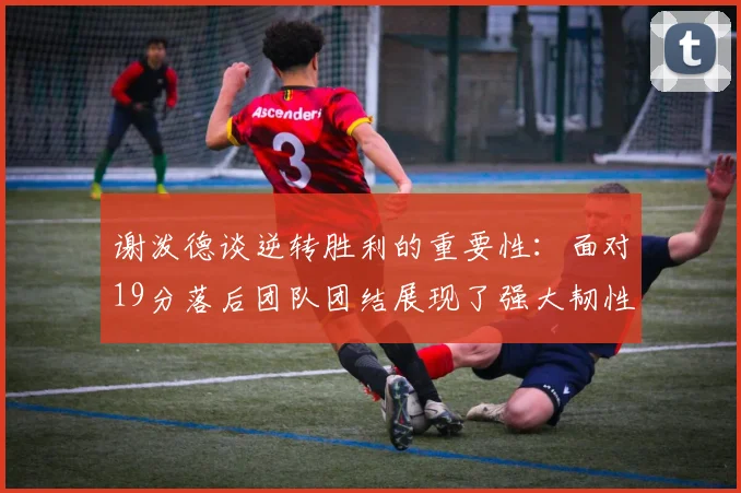 谢泼德谈逆转胜利的重要性：面对19分落后团队团结展现了强大韧性