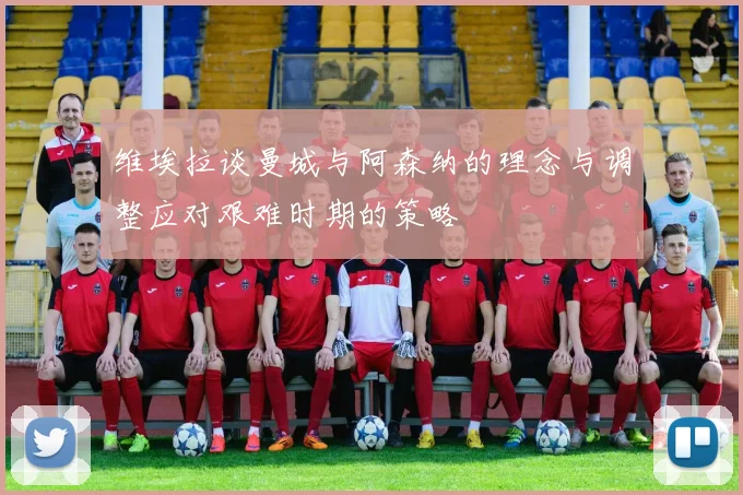 维埃拉谈曼城与阿森纳的理念与调整应对艰难时期的策略