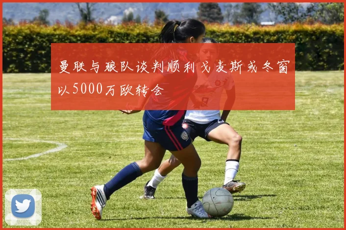 曼联与狼队谈判顺利戈麦斯或冬窗以5000万欧转会