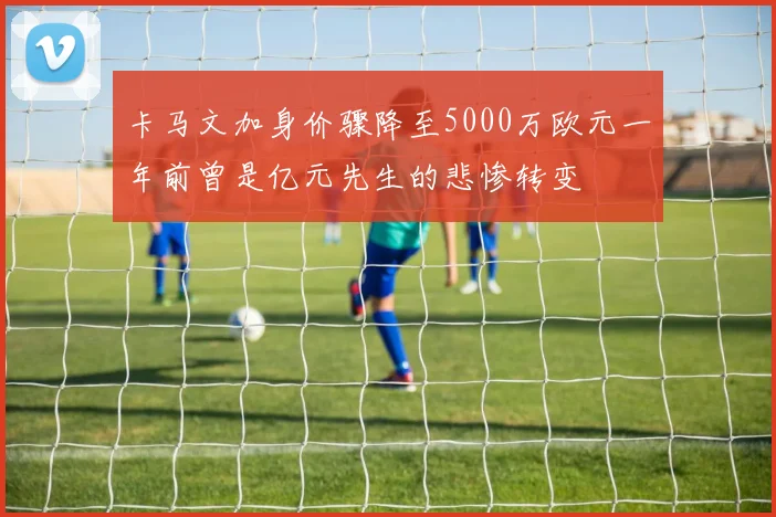 卡马文加身价骤降至5000万欧元一年前曾是亿元先生的悲惨转变