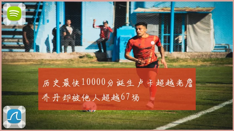 历史最快10000分诞生卢卡超越老詹乔丹却被他人超越67场