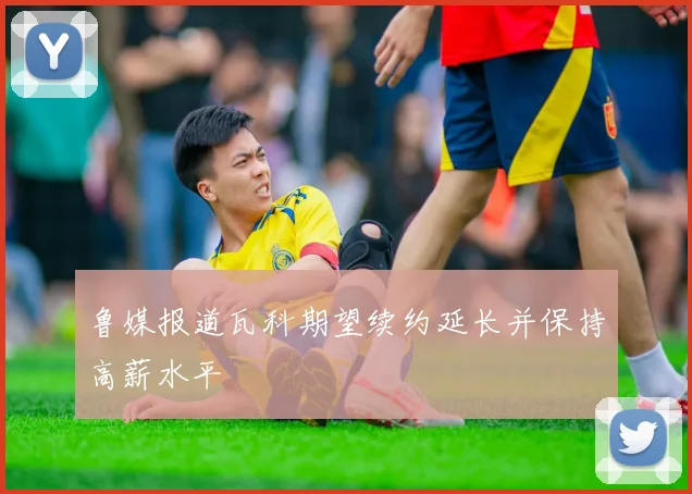 鲁媒报道瓦科期望续约延长并保持高薪水平