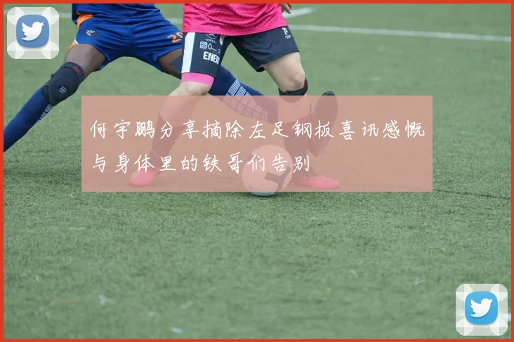 何宇鹏分享摘除左足钢板喜讯感慨与身体里的铁哥们告别