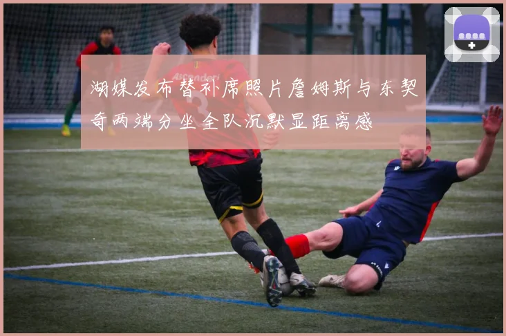 湖媒发布替补席照片詹姆斯与东契奇两端分坐全队沉默显距离感