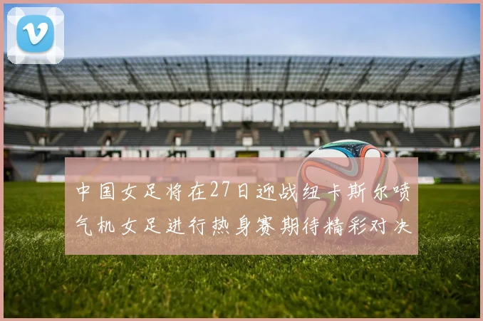 中国女足将在27日迎战纽卡斯尔喷气机女足进行热身赛期待精彩对决