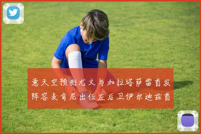 意天空预测尤文与加拉塔萨雷首发阵容麦肯尼出任左后卫伊尔迪兹首发出战
