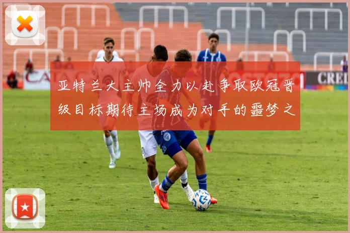 亚特兰大主帅全力以赴争取欧冠晋级目标期待主场成为对手的噩梦之地