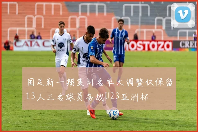 国足新一期集训名单大调整仅保留13人三名球员备战U23亚洲杯