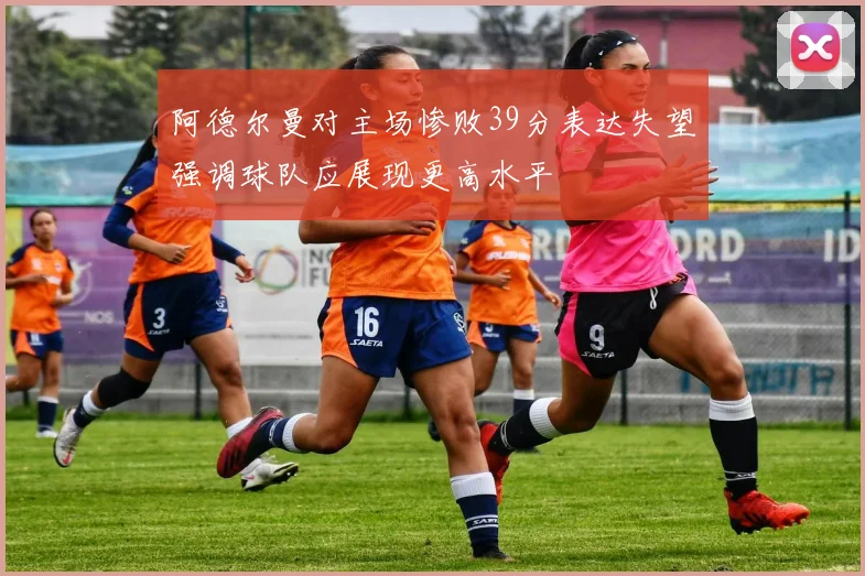 阿德尔曼对主场惨败39分表达失望强调球队应展现更高水平
